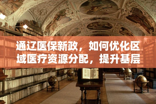 通辽医保新政，如何优化区域医疗资源分配，提升基层医疗服务质量？