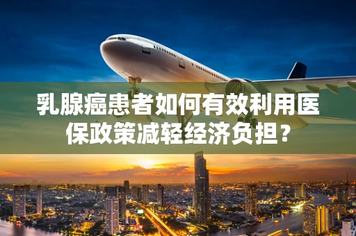 乳腺癌患者如何有效利用医保政策减轻经济负担？