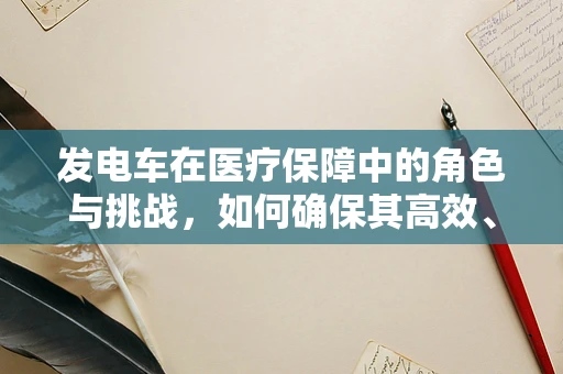 发电车在医疗保障中的角色与挑战，如何确保其高效、安全地服务于医院？
