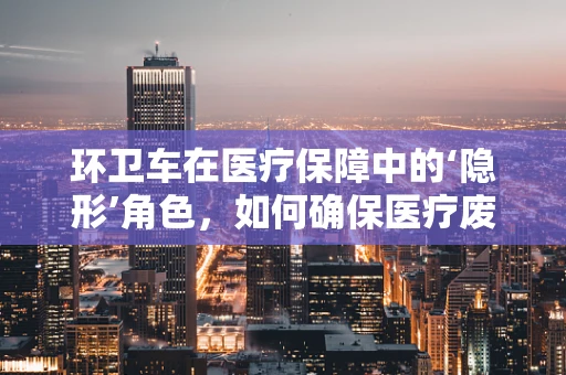 环卫车在医疗保障中的‘隐形’角色，如何确保医疗废物安全转运？