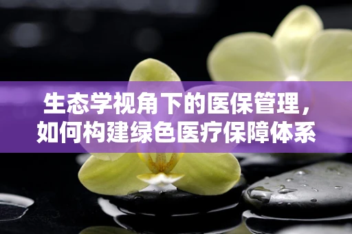 生态学视角下的医保管理，如何构建绿色医疗保障体系？