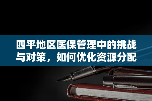 四平地区医保管理中的挑战与对策，如何优化资源分配？