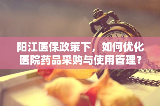 阳江医保政策下，如何优化医院药品采购与使用管理？