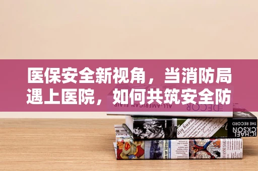 医保安全新视角，当消防局遇上医院，如何共筑安全防线？