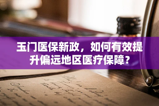 玉门医保新政，如何有效提升偏远地区医疗保障？