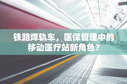 铁路焊轨车，医保管理中的移动医疗站新角色？