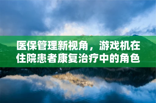 医保管理新视角，游戏机在住院患者康复治疗中的角色与挑战？