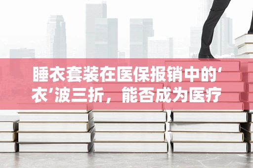 睡衣套装在医保报销中的‘衣’波三折，能否成为医疗福利的一部分？