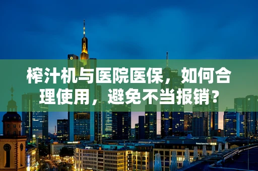榨汁机与医院医保，如何合理使用，避免不当报销？