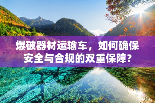爆破器材运输车，如何确保安全与合规的双重保障？