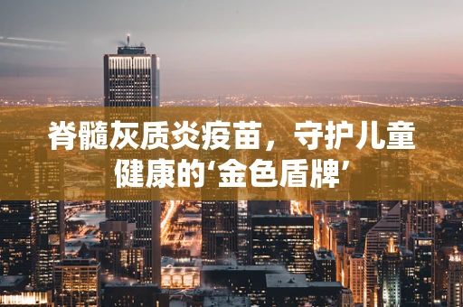 脊髓灰质炎疫苗，守护儿童健康的‘金色盾牌’