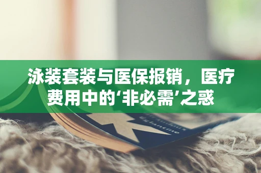 泳装套装与医保报销，医疗费用中的‘非必需’之惑