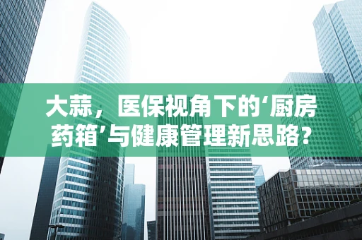 大蒜，医保视角下的‘厨房药箱’与健康管理新思路？