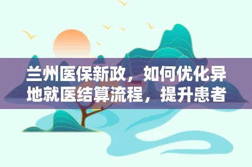 兰州医保新政，如何优化异地就医结算流程，提升患者体验？
