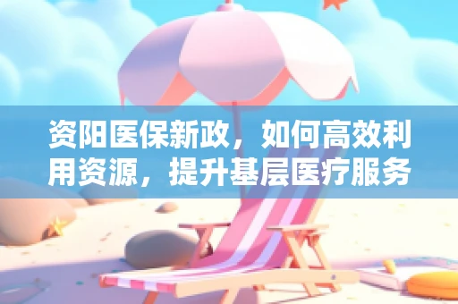 资阳医保新政，如何高效利用资源，提升基层医疗服务质量？