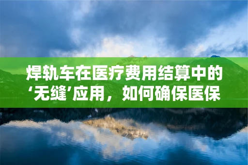 焊轨车在医疗费用结算中的‘无缝’应用，如何确保医保资金的安全与高效？