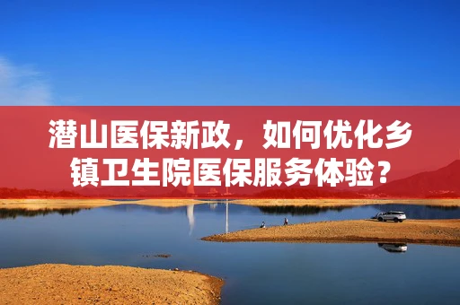 潜山医保新政，如何优化乡镇卫生院医保服务体验？
