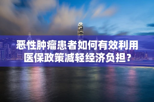 恶性肿瘤患者如何有效利用医保政策减轻经济负担？