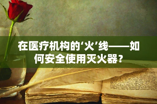 在医疗机构的‘火’线——如何安全使用灭火器？