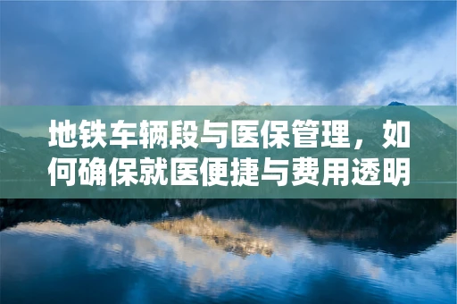 地铁车辆段与医保管理，如何确保就医便捷与费用透明？