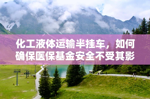 化工液体运输半挂车，如何确保医保基金安全不受其影响？