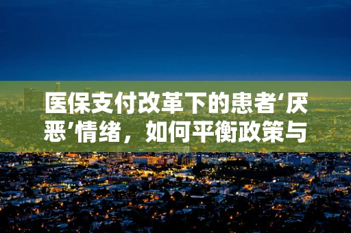 医保支付改革下的患者‘厌恶’情绪，如何平衡政策与体验？