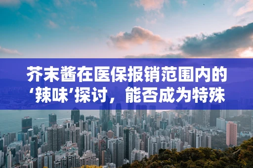 芥末酱在医保报销范围内的‘辣味’探讨，能否成为特殊食品补贴的例外？