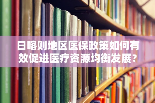 日喀则地区医保政策如何有效促进医疗资源均衡发展？