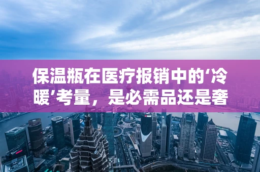 保温瓶在医疗报销中的‘冷暖’考量，是必需品还是奢侈品？