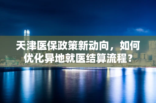 天津医保政策新动向，如何优化异地就医结算流程？