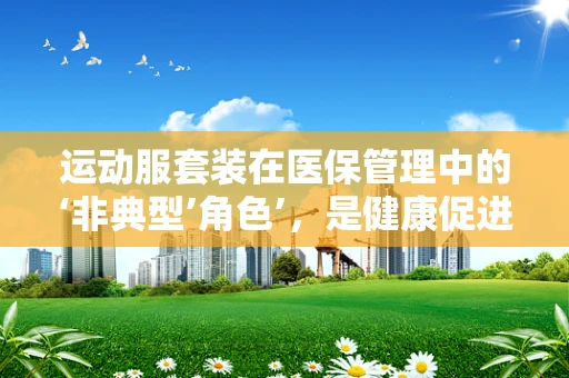 运动服套装在医保管理中的‘非典型’角色’，是健康促进还是资源误用？