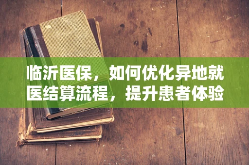 临沂医保，如何优化异地就医结算流程，提升患者体验？