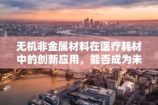 无机非金属材料在医疗耗材中的创新应用，能否成为未来医保管理的‘新宠’？