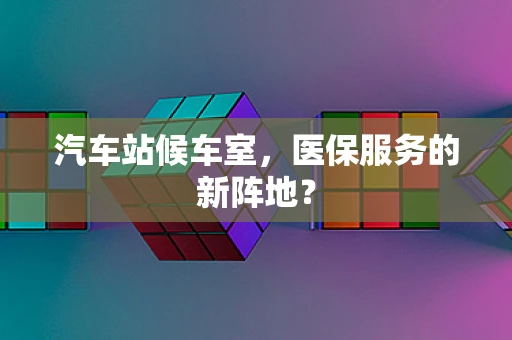 汽车站候车室，医保服务的新阵地？