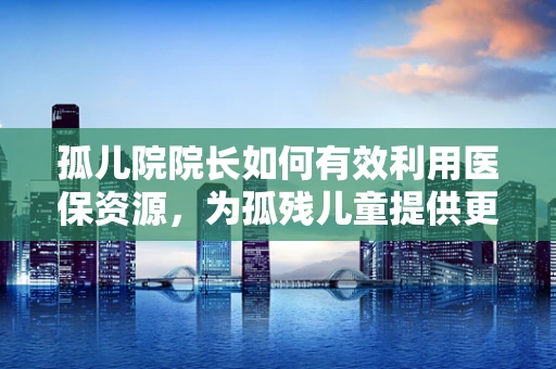 孤儿院院长如何有效利用医保资源，为孤残儿童提供更优医疗保障？