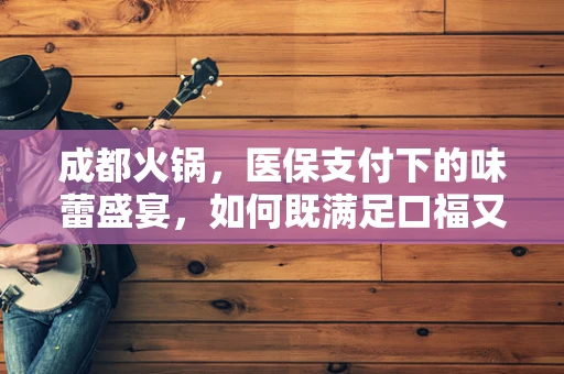 成都火锅，医保支付下的味蕾盛宴，如何既满足口福又守住钱包？