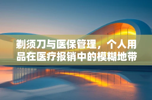 剃须刀与医保管理，个人用品在医疗报销中的模糊地带