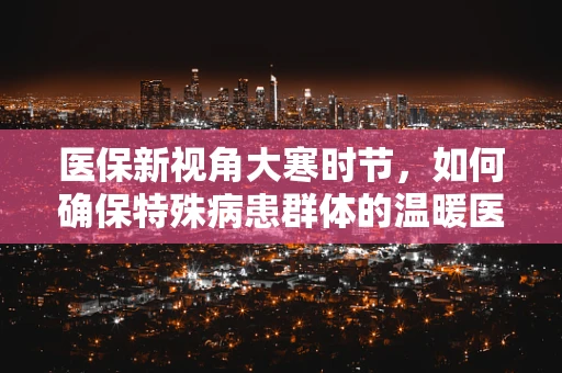 医保新视角大寒时节，如何确保特殊病患群体的温暖医靠？