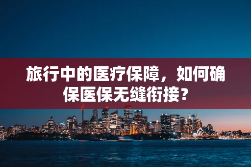 旅行中的医疗保障，如何确保医保无缝衔接？