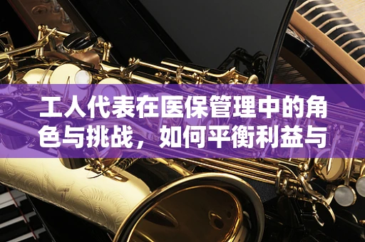 工人代表在医保管理中的角色与挑战，如何平衡利益与效率？