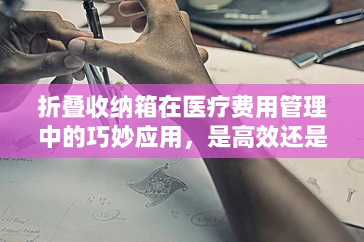 折叠收纳箱在医疗费用管理中的巧妙应用，是高效还是混乱的源头？