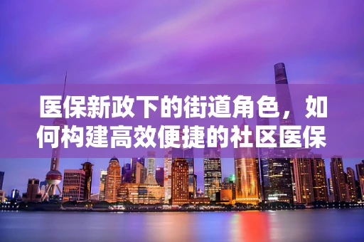 医保新政下的街道角色，如何构建高效便捷的社区医保服务网？