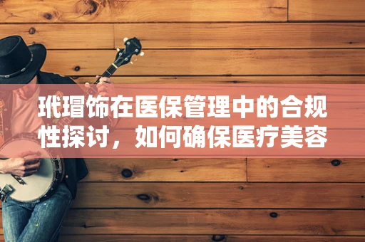 玳瑁饰在医保管理中的合规性探讨，如何确保医疗美容的医保支付不偏离轨道？