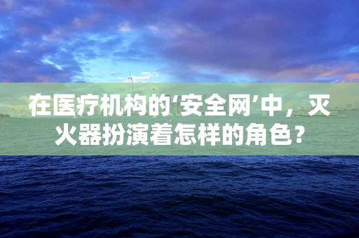 在医疗机构的‘安全网’中，灭火器扮演着怎样的角色？