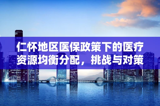 仁怀地区医保政策下的医疗资源均衡分配，挑战与对策