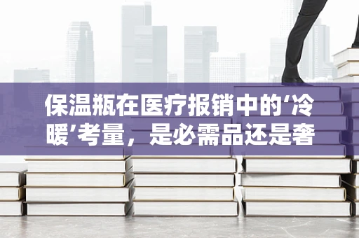 保温瓶在医疗报销中的‘冷暖’考量，是必需品还是奢侈品？