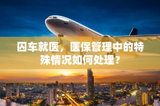 囚车就医，医保管理中的特殊情况如何处理？