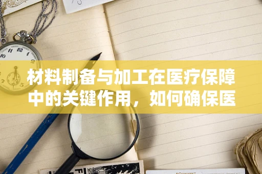 材料制备与加工在医疗保障中的关键作用，如何确保医保材料的精准与高效？