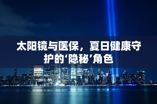 太阳镜与医保，夏日健康守护的‘隐秘’角色