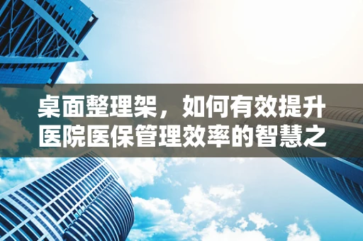 桌面整理架，如何有效提升医院医保管理效率的智慧之选？